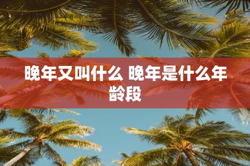 晚年又叫什么 晚年是什么年龄段