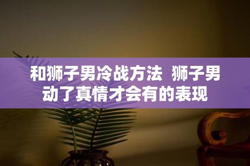 和狮子男冷战方法 狮子男动了真情才会有的表现