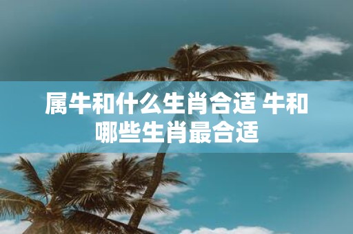 属牛和什么生肖合适 牛和哪些生肖最合适