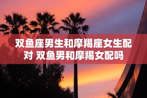 双鱼座男生和摩羯座女生配对 双鱼男和摩羯女配吗