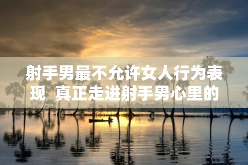 射手男最不允许女人行为表现 真正走进射手男心里的人