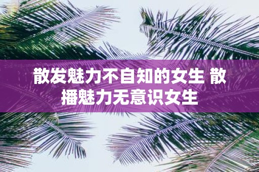 散发魅力不自知的女生 散播魅力无意识女生