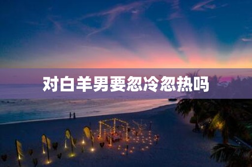 对白羊男要忽冷忽热吗