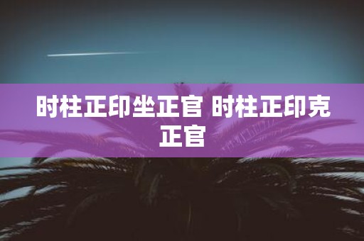 时柱正印坐正官 时柱正印克正官