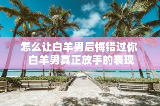 怎么让白羊男后悔错过你 白羊男真正放手的表现