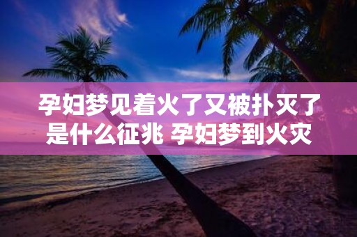 孕妇梦见着火了又被扑灭了是什么征兆 孕妇梦到火灾扑灭意味着什么