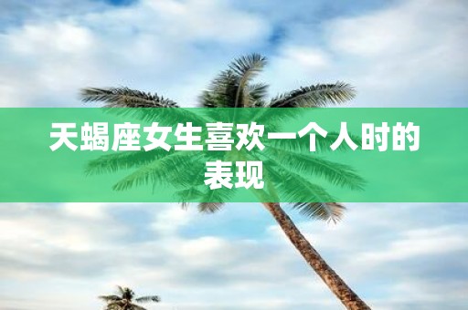 天蝎座女生喜欢一个人时的表现
