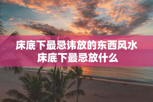 床底下最忌讳放的东西风水 床底下最忌放什么
