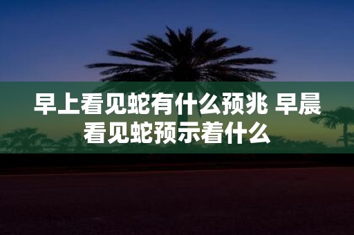早上看见蛇有什么预兆 早晨看见蛇预示着什么