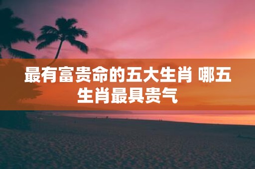 最有富贵命的五大生肖 哪五生肖最具贵气