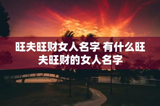 旺夫旺财女人名字 有什么旺夫旺财的女人名字