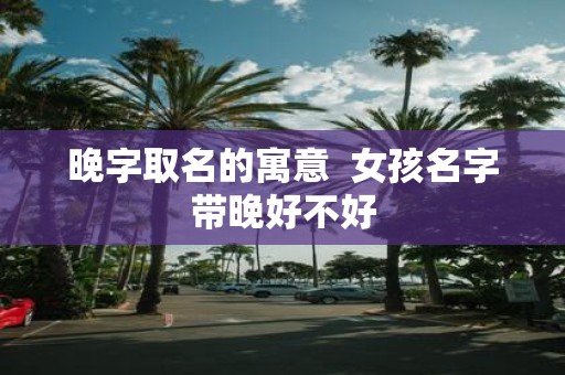 晚字取名的寓意 女孩名字带晚好不好