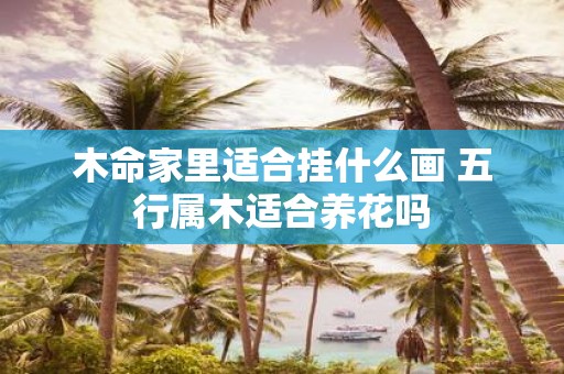 木命家里适合挂什么画 五行属木适合养花吗