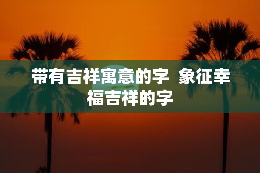 带有吉祥寓意的字 象征幸福吉祥的字