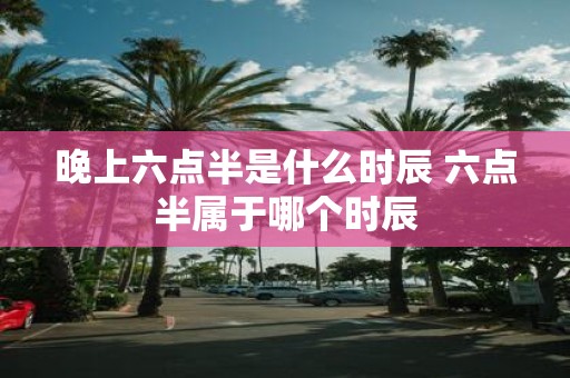 晚上六点半是什么时辰 六点半属于哪个时辰