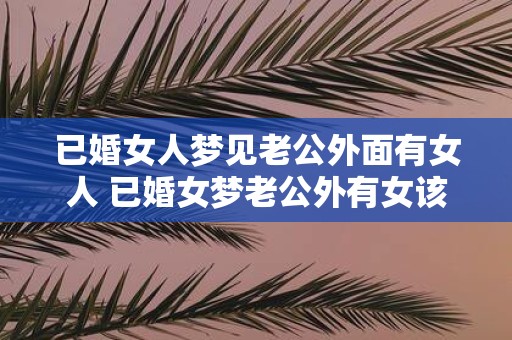 已婚女人梦见老公外面有女人 已婚女梦老公外有女该如何解