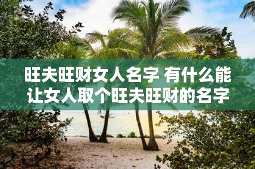 旺夫旺财女人名字 有什么能让女人取个旺夫旺财的名字