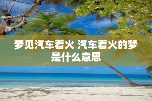 梦见汽车着火 汽车着火的梦是什么意思