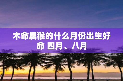 木命属猴的什么月份出生好命 四月、八月