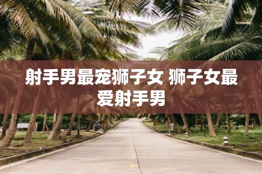 射手男最宠狮子女 狮子女最爱射手男