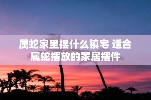 属蛇家里摆什么镇宅 适合属蛇摆放的家居摆件