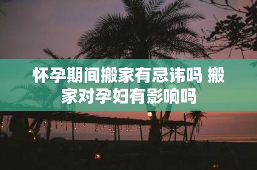 怀孕期间搬家有忌讳吗 搬家对孕妇有影响吗