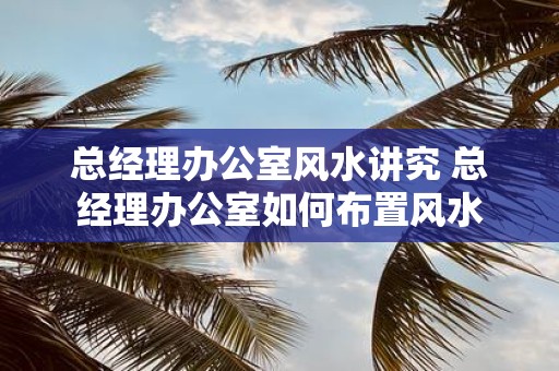 总经理办公室风水讲究 总经理办公室如何布置风水