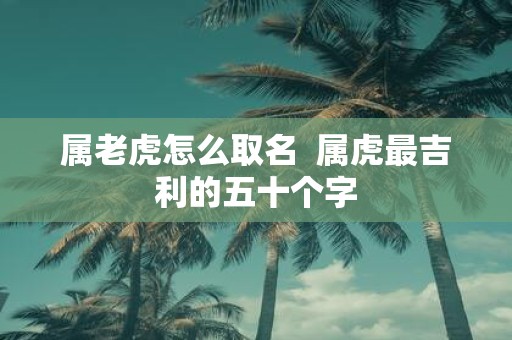 属老虎怎么取名 属虎最吉利的五十个字