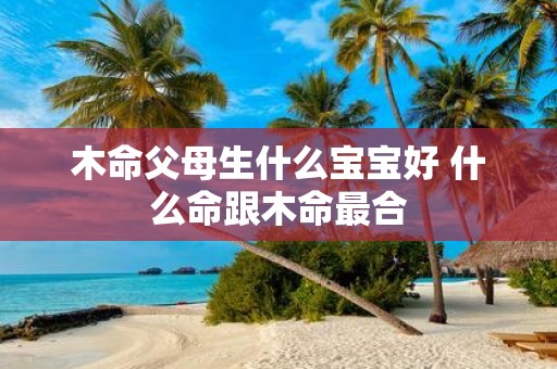 木命父母生什么宝宝好 什么命跟木命最合