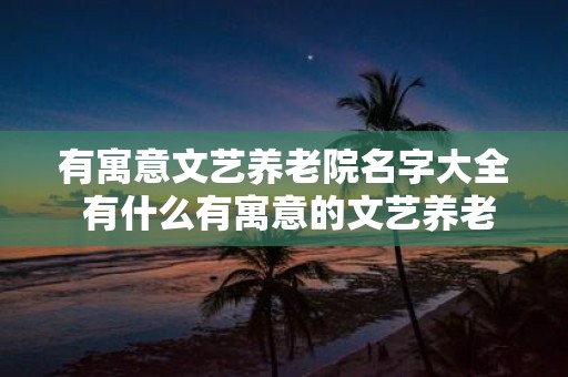 有寓意文艺养老院名字大全 有什么有寓意的文艺养老院名字推荐
