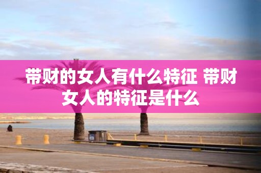 带财的女人有什么特征 带财女人的特征是什么