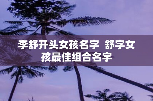 李舒开头女孩名字 舒字女孩最佳组合名字
