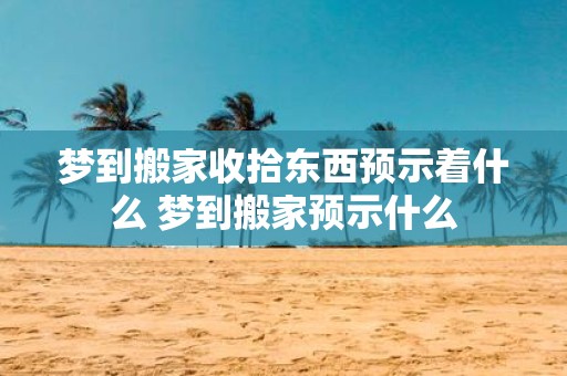 梦到搬家收拾东西预示着什么 梦到搬家预示什么