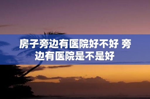 房子旁边有医院好不好 旁边有医院是不是好