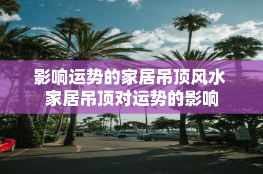 影响运势的家居吊顶风水 家居吊顶对运势的影响