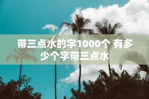 带三点水的字1000个 有多少个字带三点水