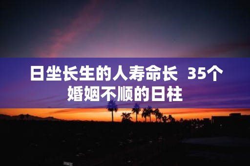 日坐长生的人寿命长 35个婚姻不顺的日柱