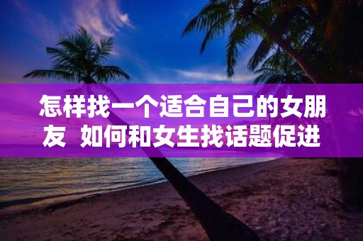怎样找一个适合自己的女朋友 如何和女生找话题促进感情