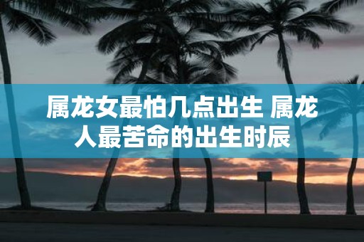 属龙女最怕几点出生 属龙人最苦命的出生时辰