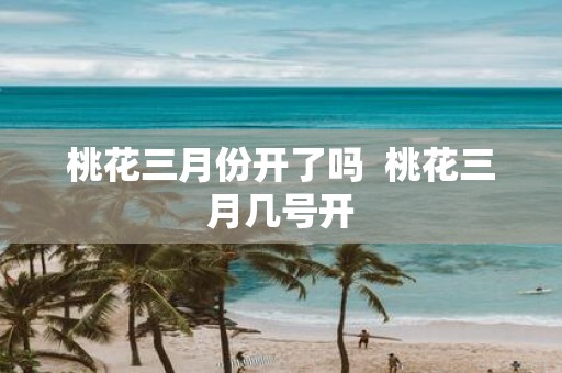 桃花三月份开了吗 桃花三月几号开