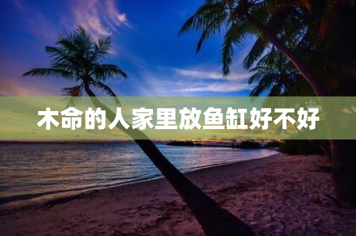 木命的人家里放鱼缸好不好