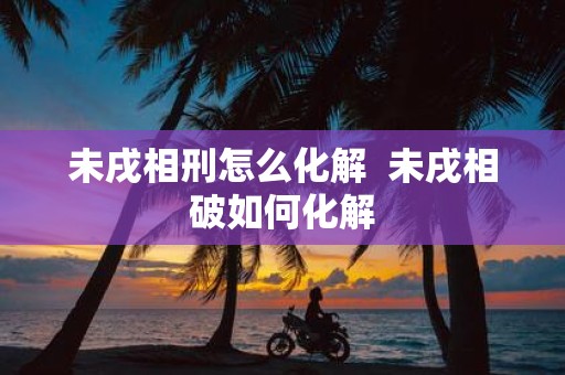 未戌相刑怎么化解 未戌相破如何化解