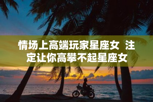 情场上高端玩家星座女 注定让你高攀不起星座女