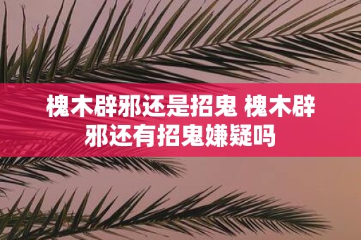 槐木辟邪还是招鬼 槐木辟邪还有招鬼嫌疑吗