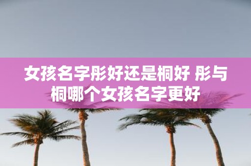 女孩名字彤好还是桐好 彤与桐哪个女孩名字更好