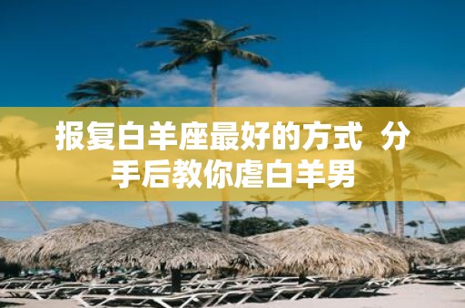 报复白羊座最好的方式 分手后教你虐白羊男