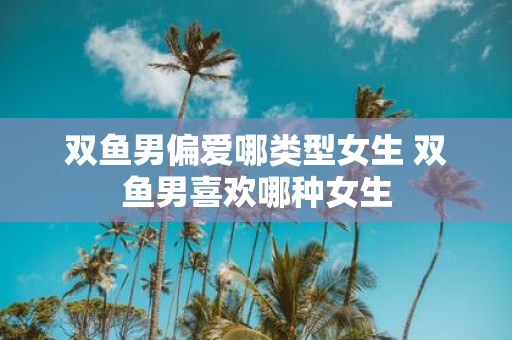 双鱼男偏爱哪类型女生 双鱼男喜欢哪种女生