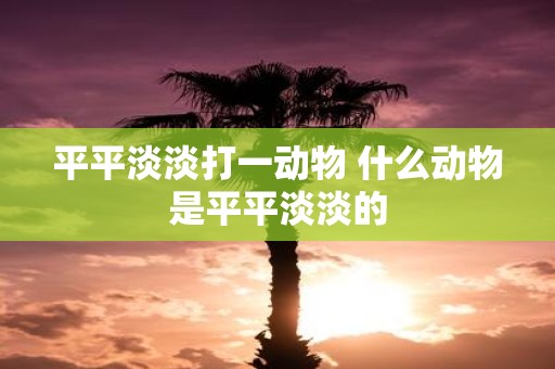 平平淡淡打一动物 什么动物是平平淡淡的