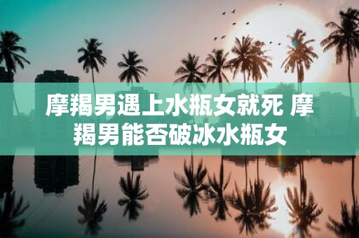 摩羯男遇上水瓶女就死 摩羯男能否破冰水瓶女