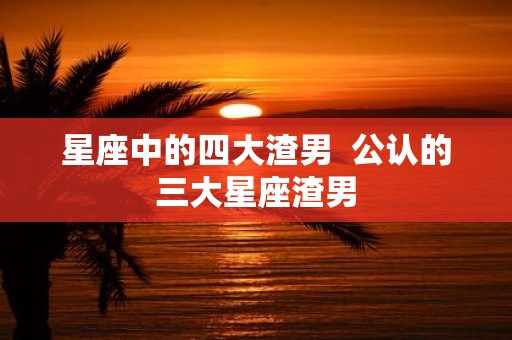 星座中的四大渣男 公认的三大星座渣男